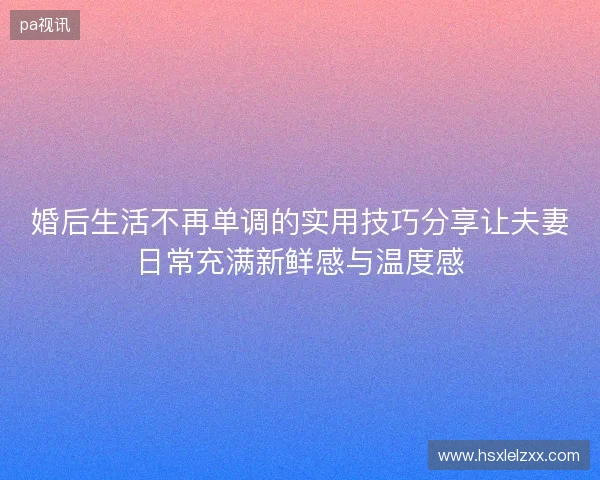 婚后生活不再单调的实用技巧分享让夫妻日常充满新鲜感与温度感